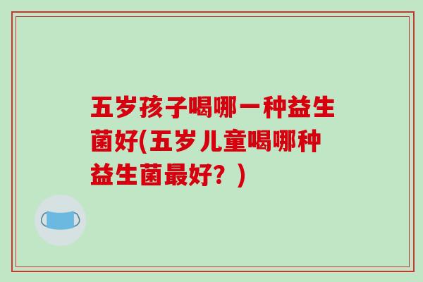 五岁孩子喝哪一种益生菌好(五岁儿童喝哪种益生菌最好？)
