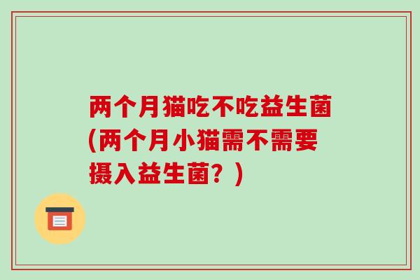 两个月猫吃不吃益生菌(两个月小猫需不需要摄入益生菌？)