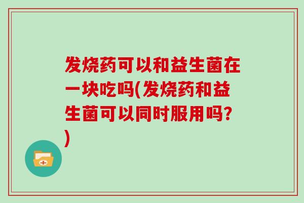 发烧药可以和益生菌在一块吃吗(发烧药和益生菌可以同时服用吗？)