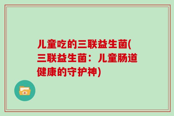 儿童吃的三联益生菌(三联益生菌：儿童肠道健康的守护神)