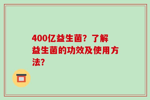 400亿益生菌?了解益生菌的功效及使用方法? 400亿益生菌?了解益生菌的功效及使用方法?