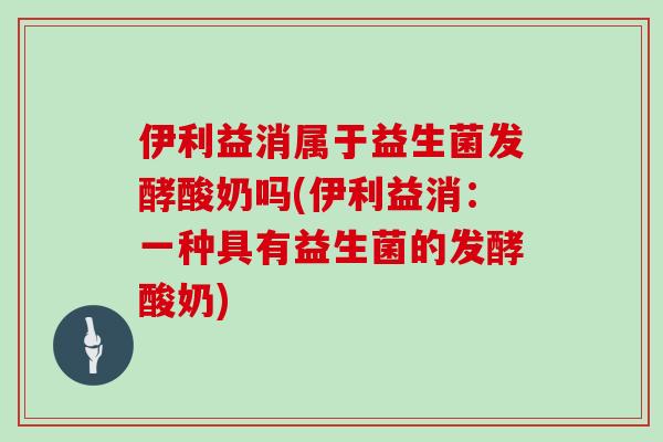 伊利益消属于益生菌发酵酸奶吗(伊利益消：一种具有益生菌的发酵酸奶)