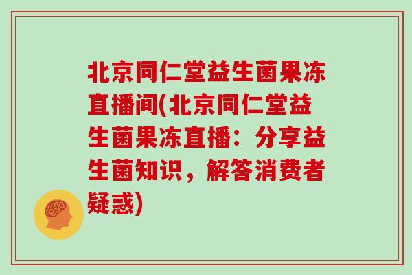 北京同仁堂益生菌果冻直播间(北京同仁堂益生菌果冻直播：分享益生菌知识，解答消费者疑惑)
