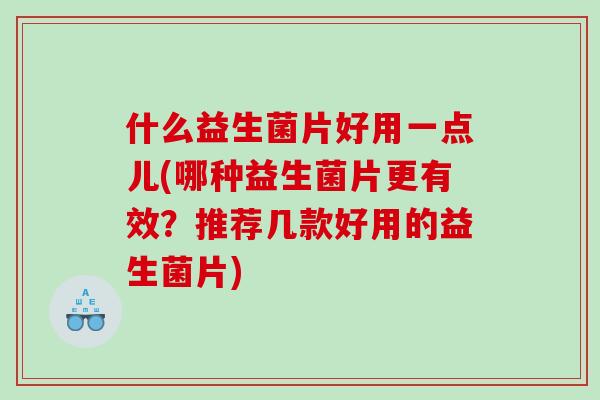 什么益生菌片好用一点儿(哪种益生菌片更有效？推荐几款好用的益生菌片)