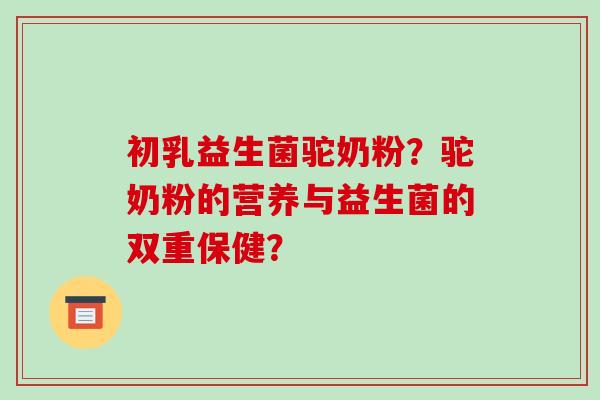 初乳益生菌驼奶粉?驼奶粉的营养与益生菌的双重保健? 初乳益生菌驼奶粉?驼奶粉的营养与益生菌的双重保健?