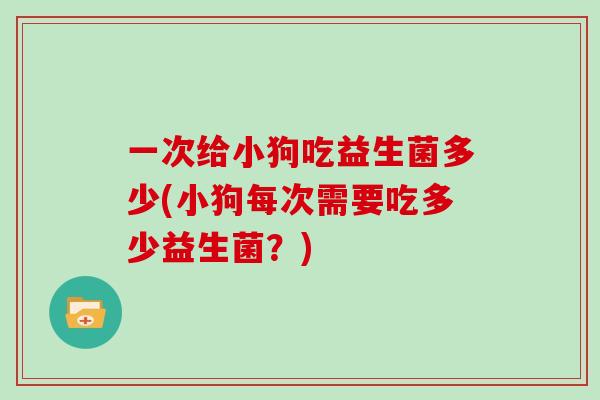 一次给小狗吃益生菌多少(小狗每次需要吃多少益生菌？)