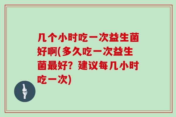 几个小时吃一次益生菌好啊(多久吃一次益生菌好?建议每几小时吃一次) 几个小时吃一次益生菌好啊(多久吃一次益生菌好?建议每几小时吃一次)