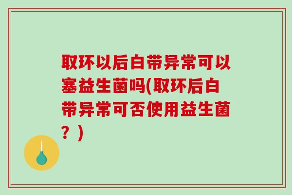 取环以后白带异常可以塞益生菌吗(取环后白带异常可否使用益生菌？)