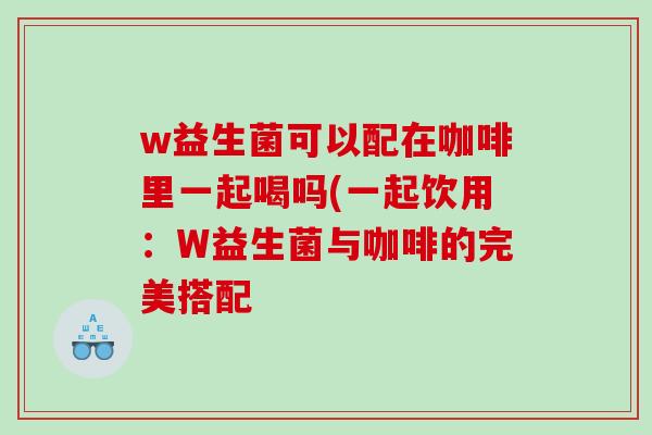 w益生菌可以配在咖啡里一起喝吗(一起饮用：W益生菌与咖啡的完美搭配