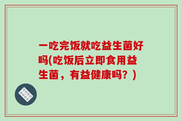 一吃完饭就吃益生菌好吗(吃饭后立即食用益生菌，有益健康吗？)