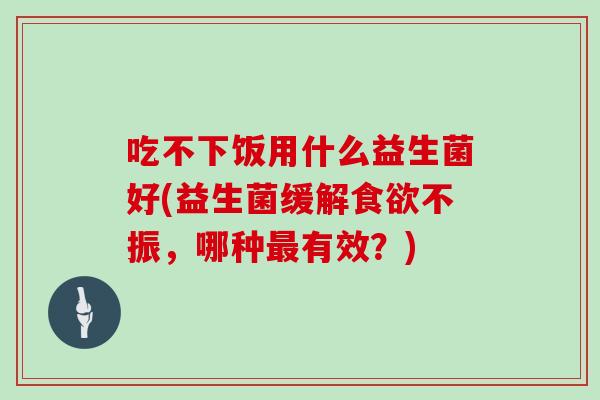 吃不下饭用什么益生菌好(益生菌缓解不振,哪种有效?) 吃不下饭用什么益生菌好(益生菌缓解不振,哪种有效?)