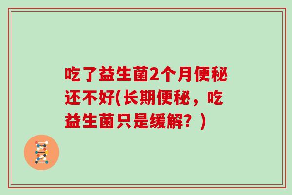 吃了益生菌2个月便秘还不好(长期便秘，吃益生菌只是缓解？)