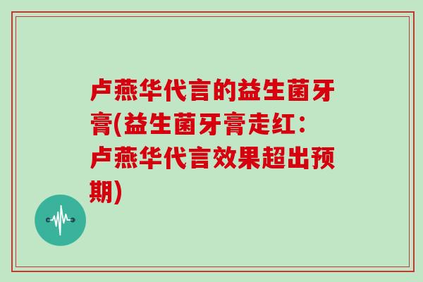 卢燕华代言的益生菌牙膏(益生菌牙膏走红：卢燕华代言效果超出预期)