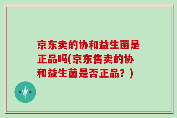 京东卖的协和益生菌是正品吗(京东售卖的协和益生菌是否正品？)