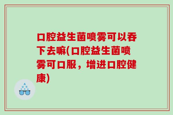 口腔益生菌喷雾可以吞下去嘛(口腔益生菌喷雾可口服，增进口腔健康)