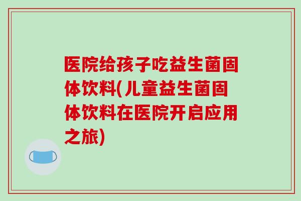 医院给孩子吃益生菌固体饮料(儿童益生菌固体饮料在医院开启应用之旅) 医院给孩子吃益生菌固体饮料(儿童益生菌固体饮料在医院开启应用之旅)