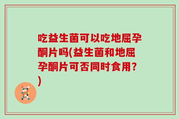 吃益生菌可以吃地屈孕酮片吗(益生菌和地屈孕酮片可否同时食用？)