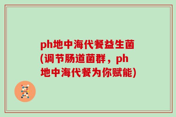 ph地中海代餐益生菌(调节肠道菌群，ph地中海代餐为你赋能)