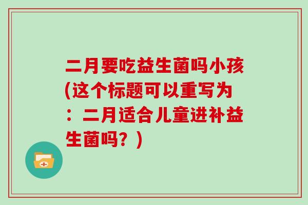 二月要吃益生菌吗小孩(这个标题可以重写为：二月适合儿童进补益生菌吗？)
