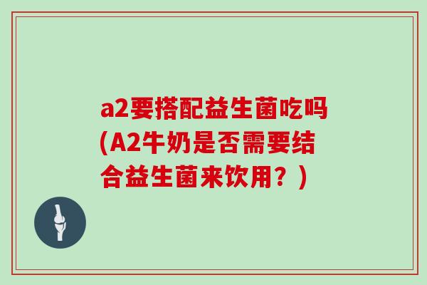 a2要搭配益生菌吃吗(A2牛奶是否需要结合益生菌来饮用？)