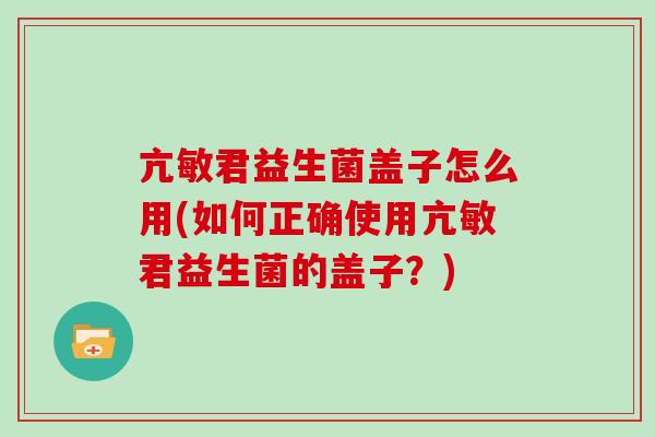 亢敏君益生菌盖子怎么用(如何正确使用亢敏君益生菌的盖子？)