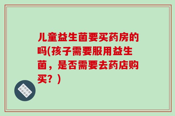 儿童益生菌要买药房的吗(孩子需要服用益生菌，是否需要去药店购买？)