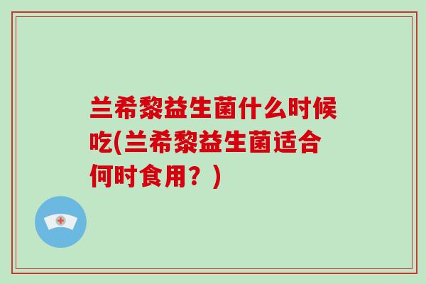 兰希黎益生菌什么时候吃(兰希黎益生菌适合何时食用？)