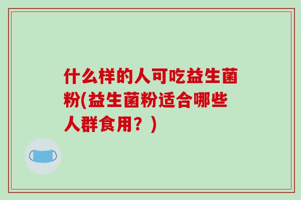 什么样的人可吃益生菌粉(益生菌粉适合哪些人群食用?) 什么样的人可吃益生菌粉(益生菌粉适合哪些人群食用?)