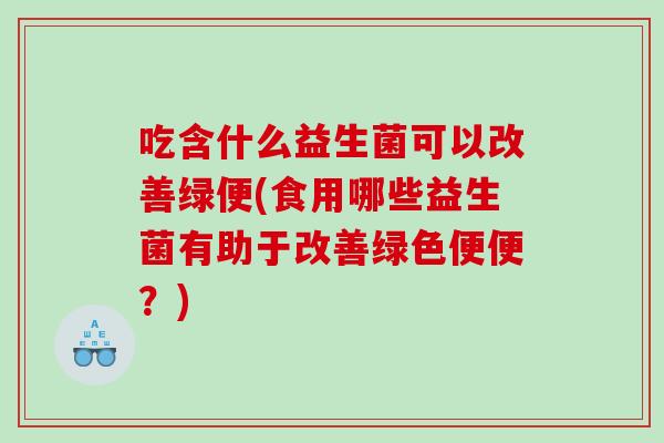 吃含什么益生菌可以改善绿便(食用哪些益生菌有助于改善绿色便便？)