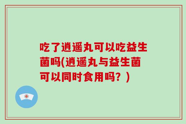 吃了逍遥丸可以吃益生菌吗(逍遥丸与益生菌可以同时食用吗？)