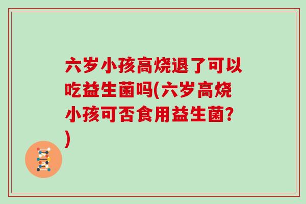 六岁小孩高烧退了可以吃益生菌吗(六岁高烧小孩可否食用益生菌?) 六岁小孩高烧退了可以吃益生菌吗(六岁高烧小孩可否食用益生菌?)