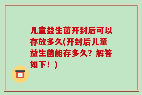 儿童益生菌开封后可以存放多久(开封后儿童益生菌能存多久？解答如下！)