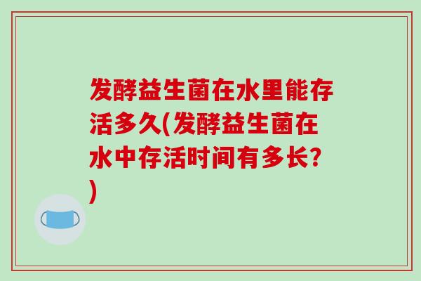 发酵益生菌在水里能存活多久(发酵益生菌在水中存活时间有多长？)