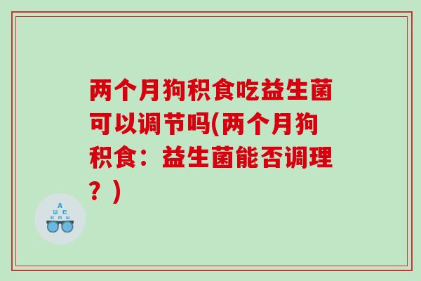 两个月狗积食吃益生菌可以调节吗(两个月狗积食：益生菌能否调理？)