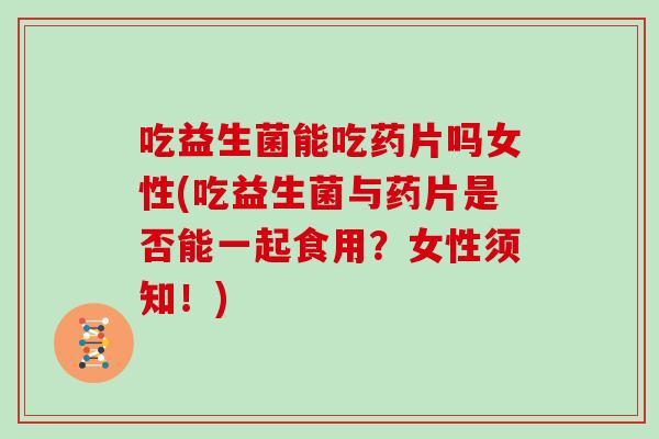 吃益生菌能吃药片吗女性(吃益生菌与药片是否能一起食用？女性须知！)