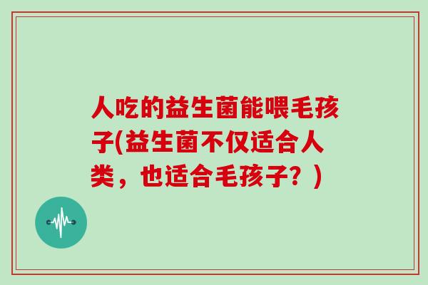 人吃的益生菌能喂毛孩子(益生菌不仅适合人类，也适合毛孩子？)