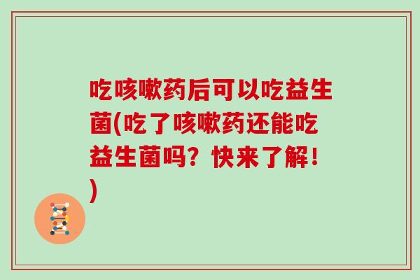 吃咳嗽药后可以吃益生菌(吃了咳嗽药还能吃益生菌吗？快来了解！)