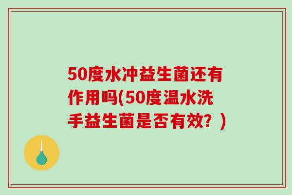 50度水冲益生菌还有作用吗(50度温水洗手益生菌是否有效？)