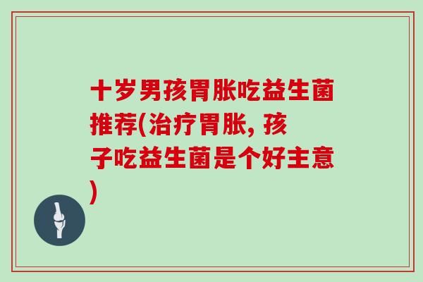 十岁男孩胃胀吃益生菌推荐(治疗胃胀, 孩子吃益生菌是个好主意)