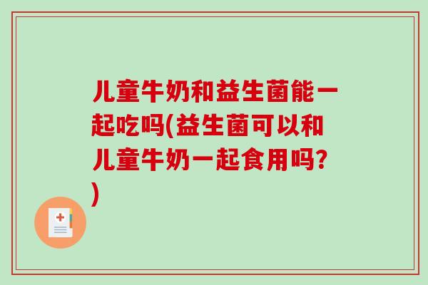儿童牛奶和益生菌能一起吃吗(益生菌可以和儿童牛奶一起食用吗？)