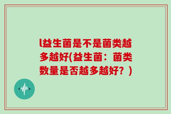 l益生菌是不是菌类越多越好(益生菌：菌类数量是否越多越好？)