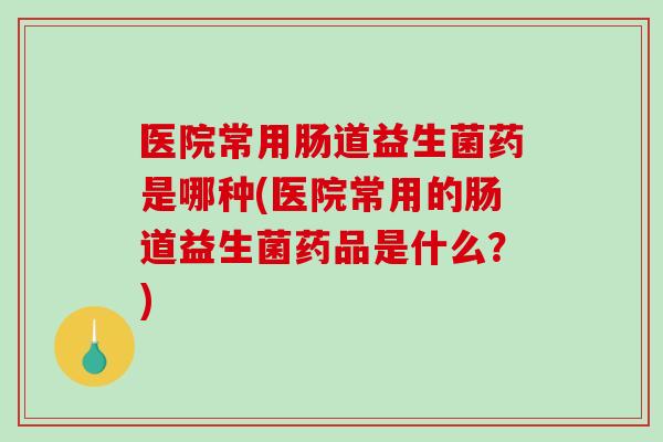 医院常用肠道益生菌药是哪种(医院常用的肠道益生菌药品是什么？)