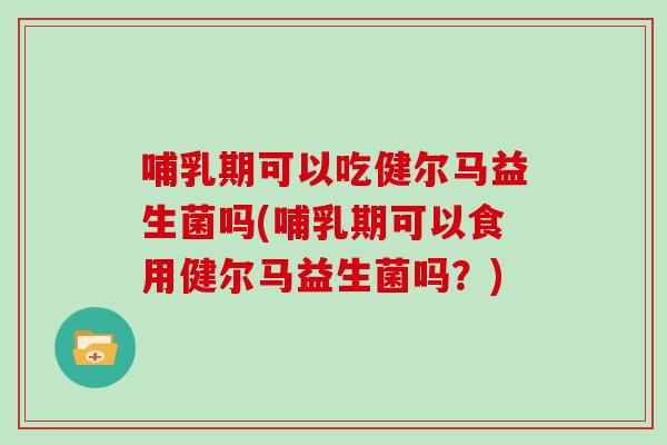 哺乳期可以吃健尔马益生菌吗(哺乳期可以食用健尔马益生菌吗？)