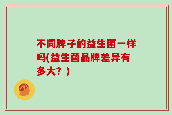 不同牌子的益生菌一样吗(益生菌品牌差异有多大？)