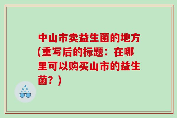 中山市卖益生菌的地方(重写后的标题：在哪里可以购买山市的益生菌？)