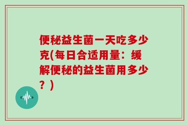便秘益生菌一天吃多少克(每日合适用量：缓解便秘的益生菌用多少？)