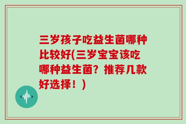 三岁孩子吃益生菌哪种比较好(三岁宝宝该吃哪种益生菌？推荐几款好选择！)
