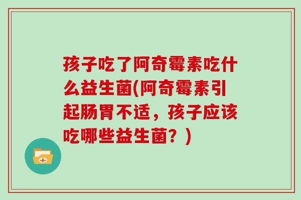 孩子吃了阿奇霉素吃什么益生菌(阿奇霉素引起肠胃不适,孩子应该吃哪些益生菌?) 孩子吃了阿奇霉素吃什么益生菌(阿奇霉素引起肠胃不适,孩子应该吃哪些益生菌?)