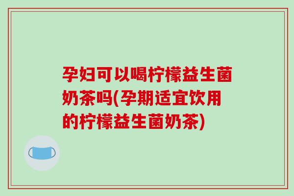 孕妇可以喝柠檬益生菌奶茶吗(孕期适宜饮用的柠檬益生菌奶茶)