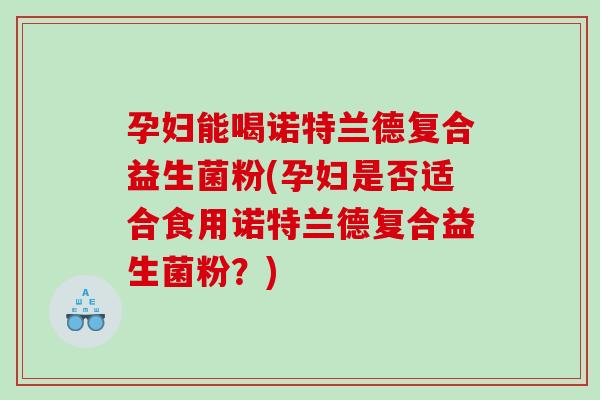 孕妇能喝诺特兰德复合益生菌粉(孕妇是否适合食用诺特兰德复合益生菌粉？)